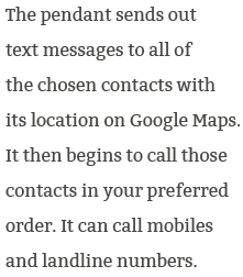 The pendant sends out text messages to all of the chosen contacts with its location on Google Maps. Is then begins to call those contacts in your preferred order. It can call mobiles and landline numbers.