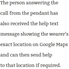 Whoever is first to answer the help call is the person who can then talk to the wearer of the pendant through it's built-in speakerphone.